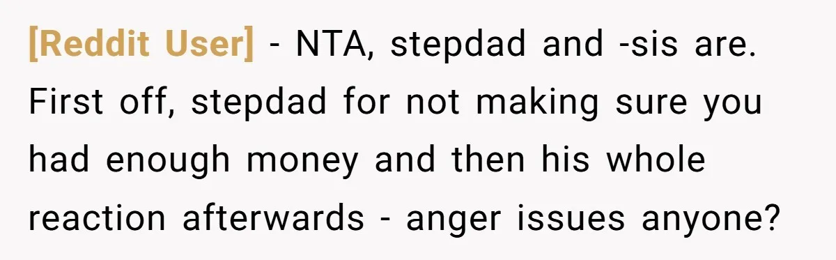 [Reddit User] − NTA, stepdad and -sis are. First off, stepdad for not making sure you had enough money and then his whole reaction afterwards - anger issues anyone?