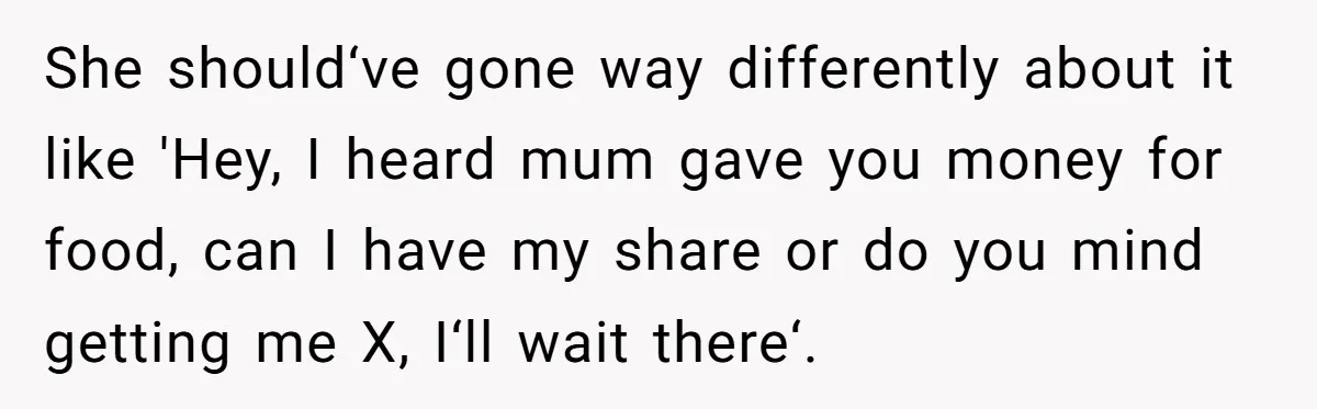 She should‘ve gone way differently about it like 'Hey, I heard mum gave you money for food, can I have my share or do you mind getting me X, I‘ll...