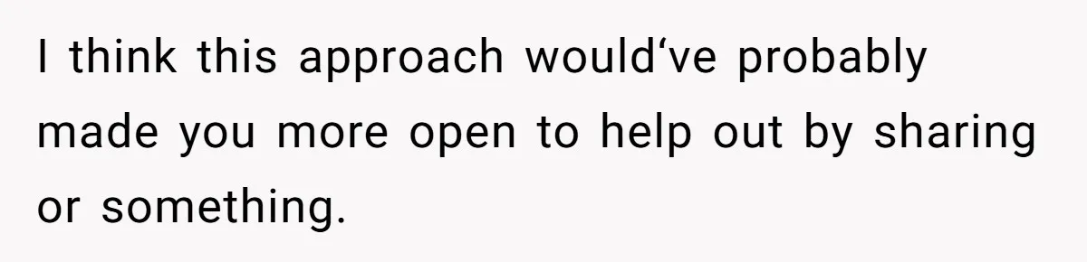 I think this approach would‘ve probably made you more open to help out by sharing or something.