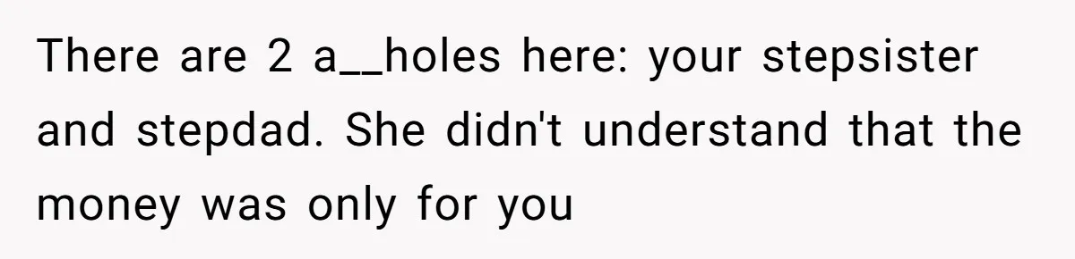 There are 2 a__holes here: your stepsister and stepdad. She didn't understand that the money was only for you
