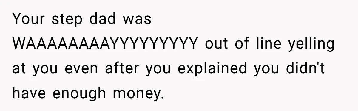 Your step dad was WAAAAAAAAYYYYYYYYY out of line yelling at you even after you explained you didn't have enough money.