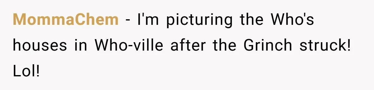 MommaChem − I'm picturing the Who's houses in Who-ville after the Grinch struck! Lol!