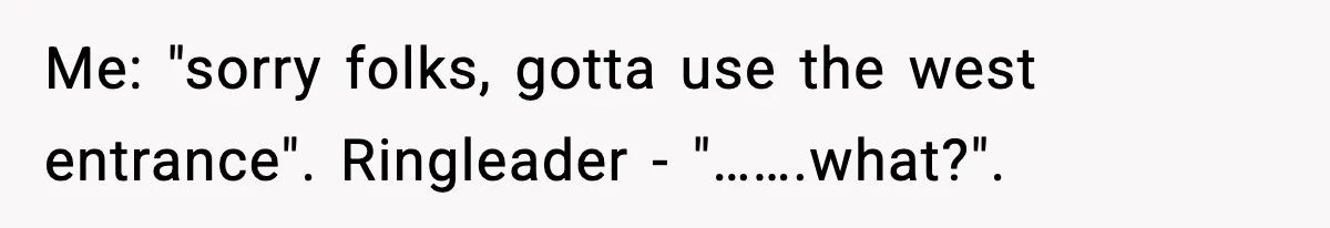 Me: "sorry folks, gotta use the west entrance". Ringleader - "…….what?".