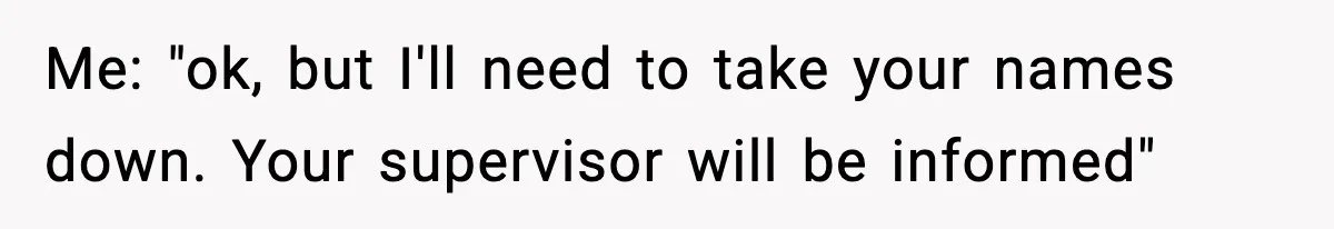 Me: "ok, but I'll need to take your names down. Your supervisor will be informed"