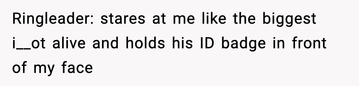 Ringleader: stares at me like the biggest i__ot alive and holds his ID badge in front of my face