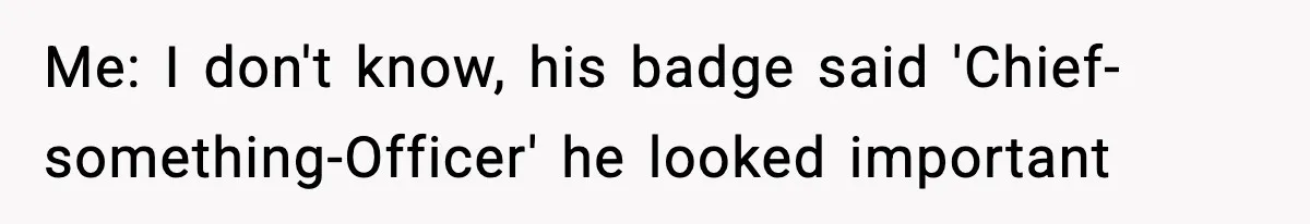 Me: I don't know, his badge said 'Chief-something-Officer' he looked important