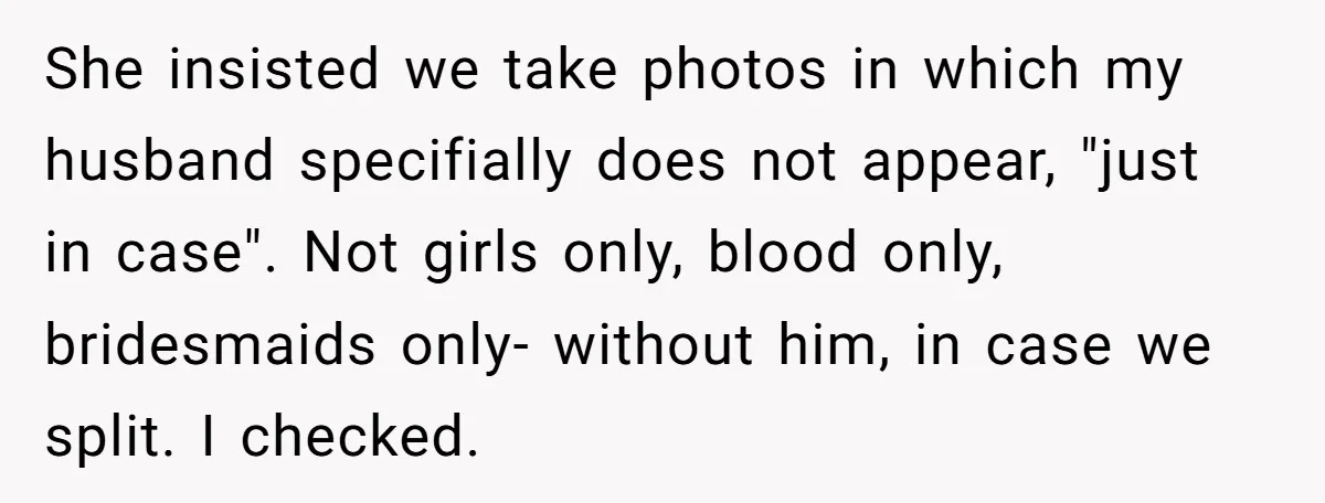 She insisted we take photos in which my husband specifially does not appear, "just in case". Not girls only, blood only, bridesmaids only- without him, in case we split. I...