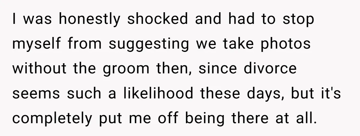 I was honestly shocked and had to stop myself from suggesting we take photos without the groom then, since divorce seems such a likelihood these days, but it's completely put...