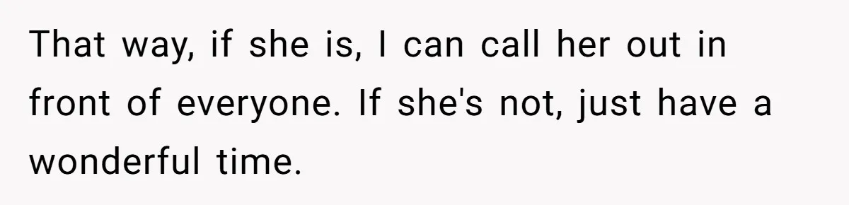That way, if she is, I can call her out in front of everyone. If she's not, just have a wonderful time.
