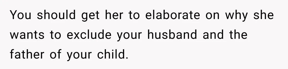 You should get her to elaborate on why she wants to exclude your husband and the father of your child.