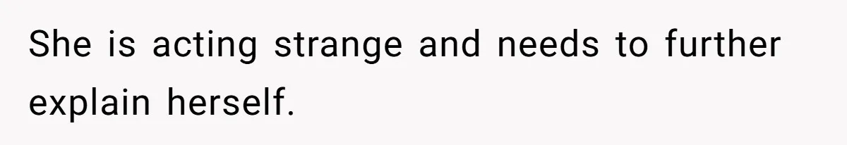 She is acting strange and needs to further explain herself.