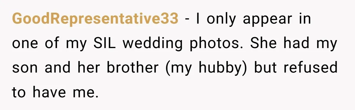 GoodRepresentative33 − I only appear in one of my SIL wedding photos. She had my son and her brother (my hubby) but refused to have me.