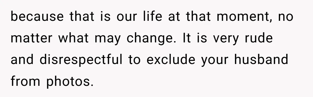 because that is our life at that moment, no matter what may change. It is very rude and disrespectful to exclude your husband from photos.