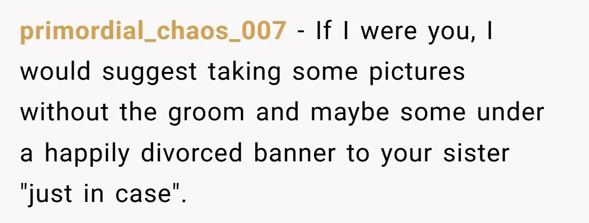 primordial_chaos_007 − If I were you, I would suggest taking some pictures without the groom and maybe some under a happily divorced banner to your sister "just in case".