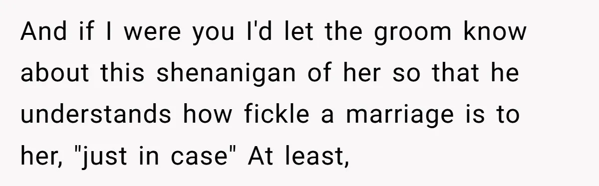 And if I were you I'd let the groom know about this shenanigan of her so that he understands how fickle a marriage is to her, "just in case" At...