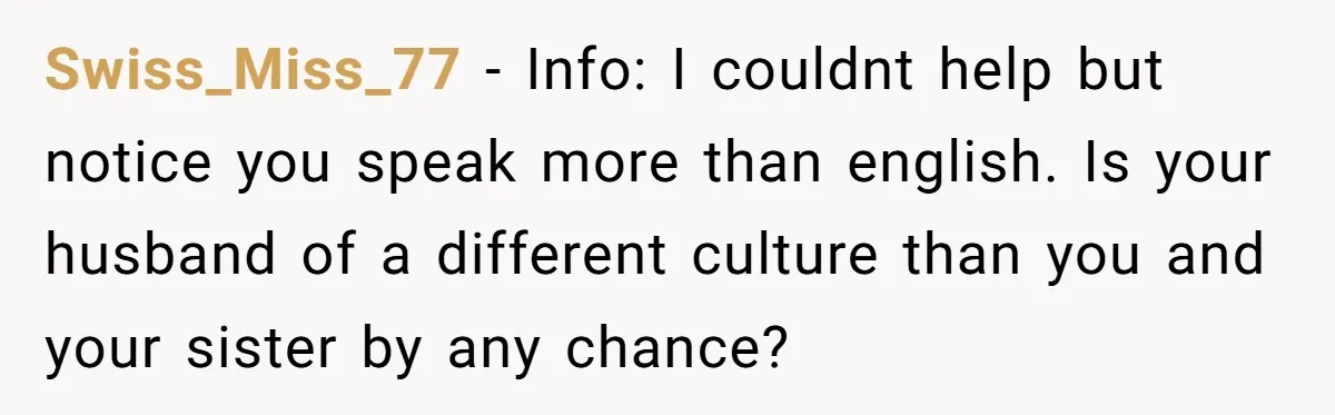 Swiss_Miss_77 − Info: I couldnt help but notice you speak more than english. Is your husband of a different culture than you and your sister by any chance?