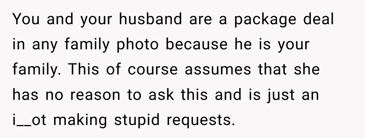 You and your husband are a package deal in any family photo because he is your family. This of course assumes that she has no reason to ask this and...