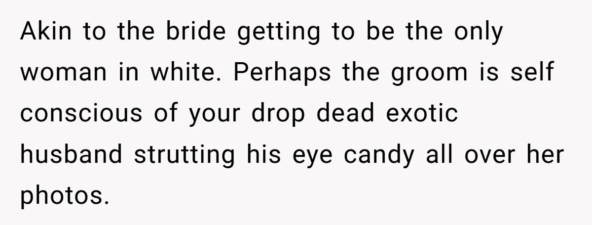 Akin to the bride getting to be the only woman in white. Perhaps the groom is self conscious of your drop dead exotic husband strutting his eye candy all over...