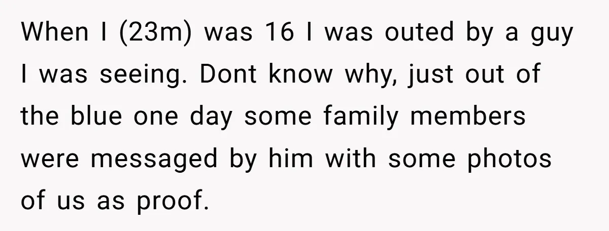 When I (23m) was 16 I was outed by a guy I was seeing. Dont know why, just out of the blue one day some family members were messaged by...