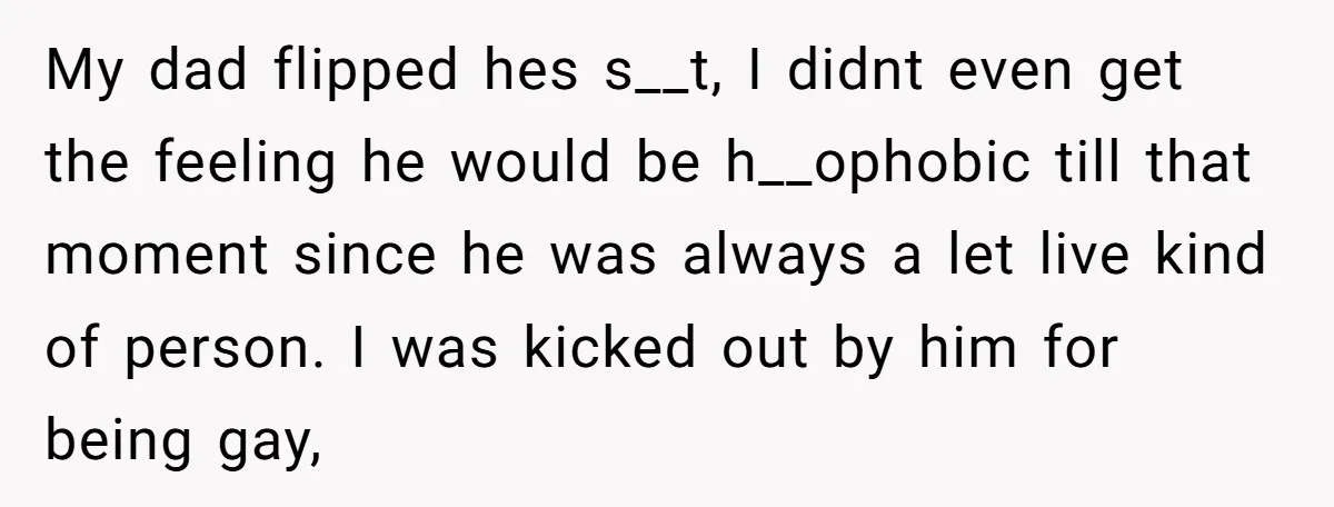 My dad flipped hes s__t, I didnt even get the feeling he would be h__ophobic till that moment since he was always a let live kind of person. I was...