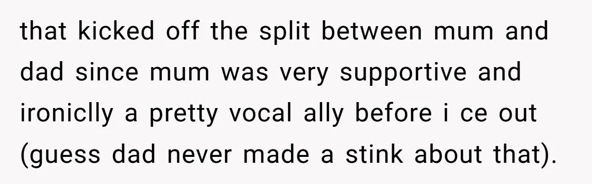 that kicked off the split between mum and dad since mum was very supportive and ironiclly a pretty vocal ally before i ce out (guess dad never made a stink...