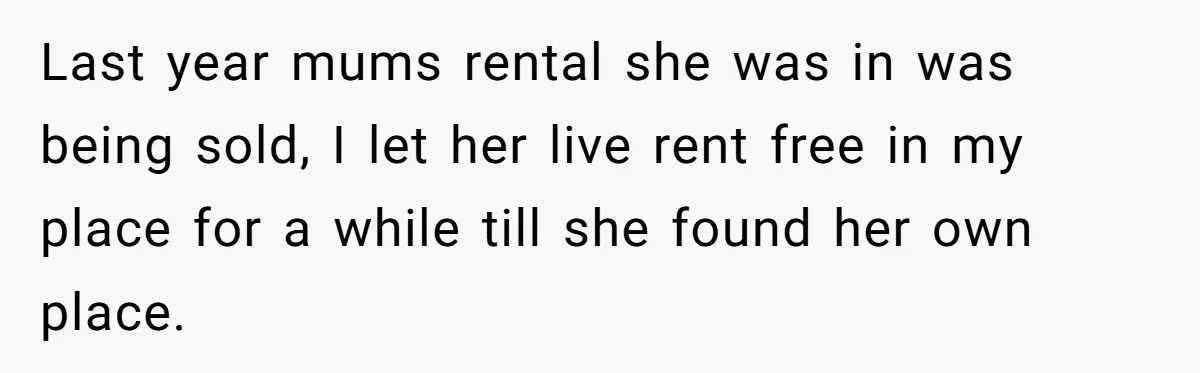 Last year mums rental she was in was being sold, I let her live rent free in my place for a while till she found her own place.