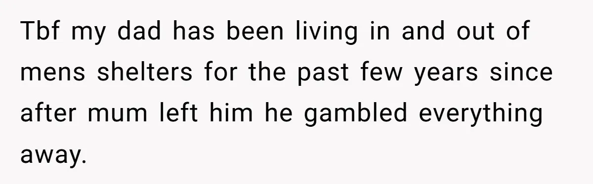 Tbf my dad has been living in and out of mens shelters for the past few years since after mum left him he gambled everything away.