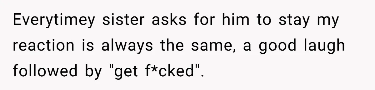 Everytimey sister asks for him to stay my reaction is always the same, a good laugh followed by "get f*cked".
