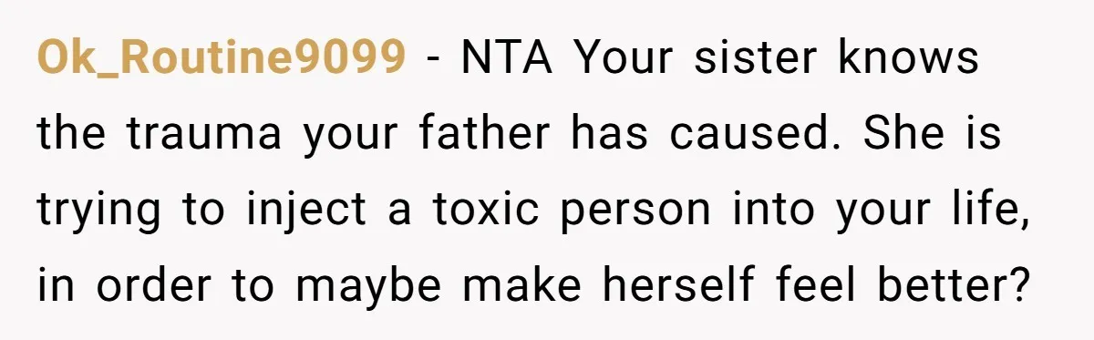Ok_Routine9099 − NTA Your sister knows the trauma your father has caused. She is trying to inject a toxic person into your life, in order to maybe make herself feel...