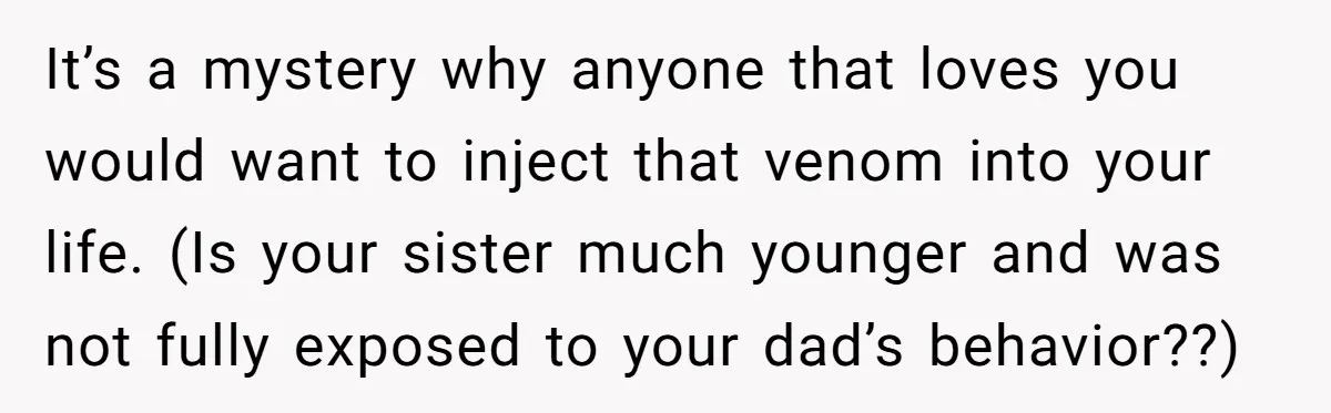 It’s a mystery why anyone that loves you would want to inject that venom into your life. (Is your sister much younger and was not fully exposed to your dad’s...