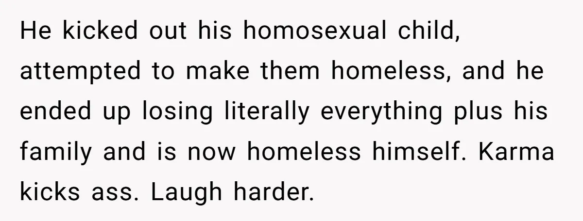 He kicked out his homosexual child, attempted to make them homeless, and he ended up losing literally everything plus his family and is now homeless himself. Karma kicks ass. Laugh...