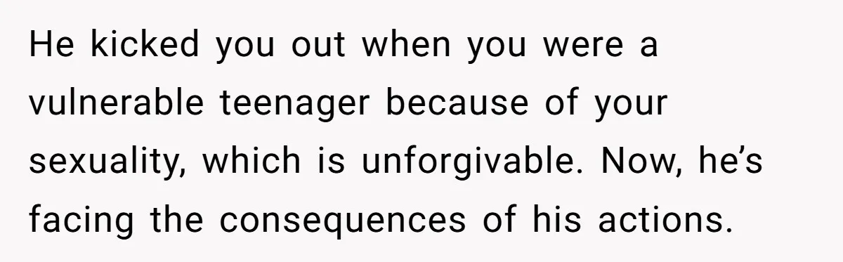 He kicked you out when you were a vulnerable teenager because of your sexuality, which is unforgivable. Now, he’s facing the consequences of his actions.