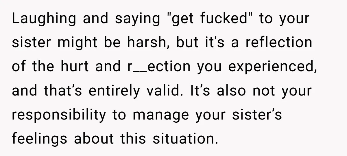 Laughing and saying "get fucked" to your sister might be harsh, but it's a reflection of the hurt and r__ection you experienced, and that’s entirely valid. It’s also not your...