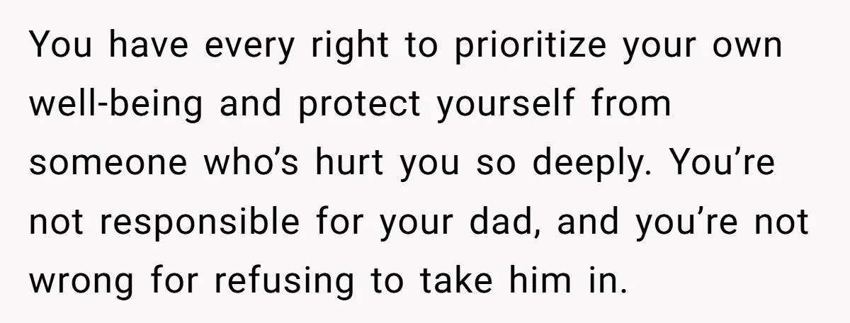 You have every right to prioritize your own well-being and protect yourself from someone who’s hurt you so deeply. You’re not responsible for your dad, and you’re not wrong for...