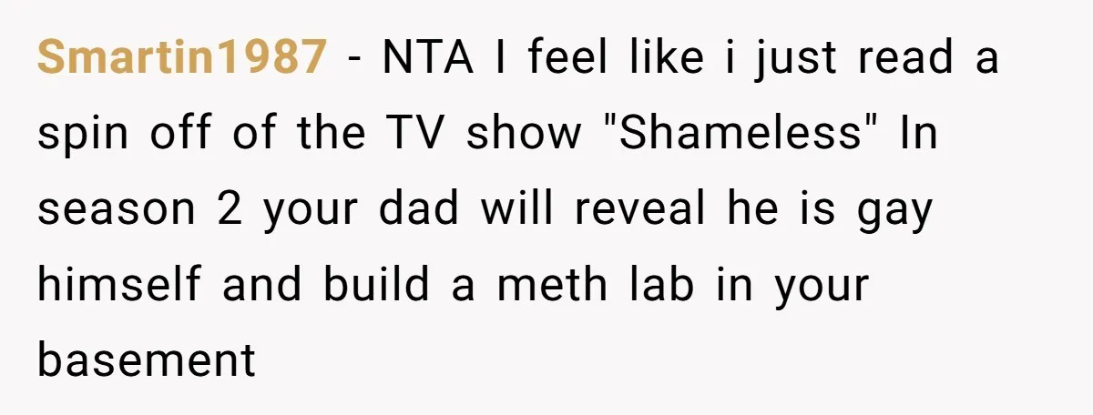 Smartin1987 − NTA I feel like i just read a spin off of the TV show "Shameless" In season 2 your dad will reveal he is gay himself and build...