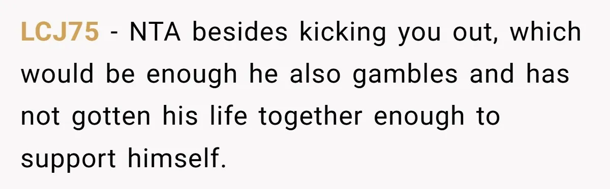 LCJ75 − NTA besides kicking you out, which would be enough he also gambles and has not gotten his life together enough to support himself.