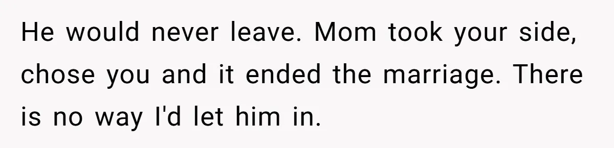 He would never leave. Mom took your side, chose you and it ended the marriage. There is no way I'd let him in.