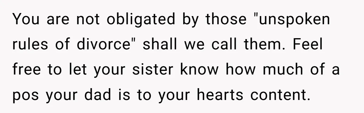 You are not obligated by those "unspoken rules of divorce" shall we call them. Feel free to let your sister know how much of a pos your dad is to...