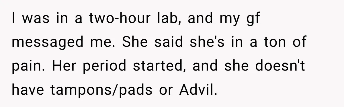 I was in a two-hour lab, and my gf messaged me. She said she's in a ton of pain. Her period started, and she doesn't have tampons/pads or Advil.