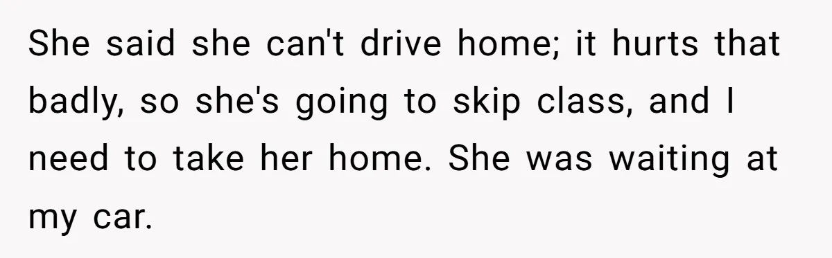She said she can't drive home; it hurts that badly, so she's going to skip class, and I need to take her home. She was waiting at my car.