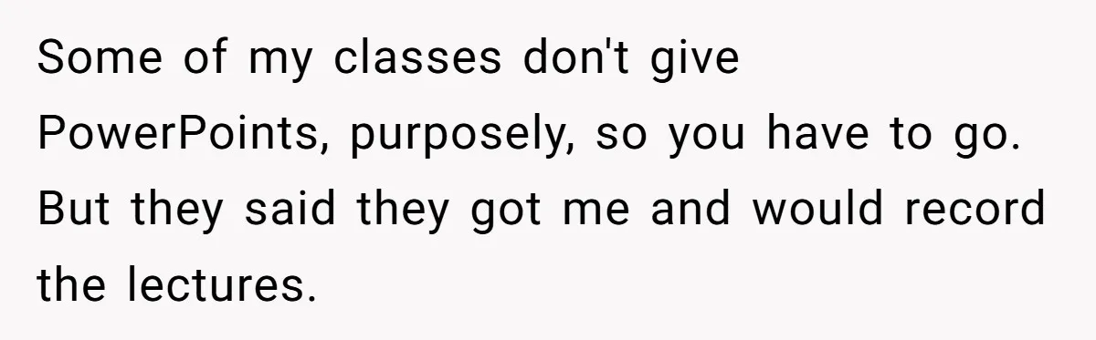Some of my classes don't give PowerPoints, purposely, so you have to go. But they said they got me and would record the lectures.