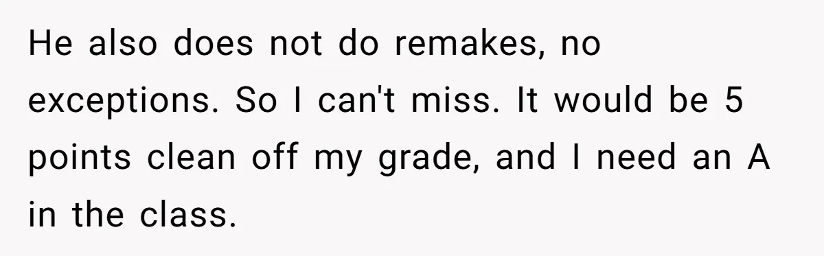 He also does not do remakes, no exceptions. So I can't miss. It would be 5 points clean off my grade, and I need an A in the class.