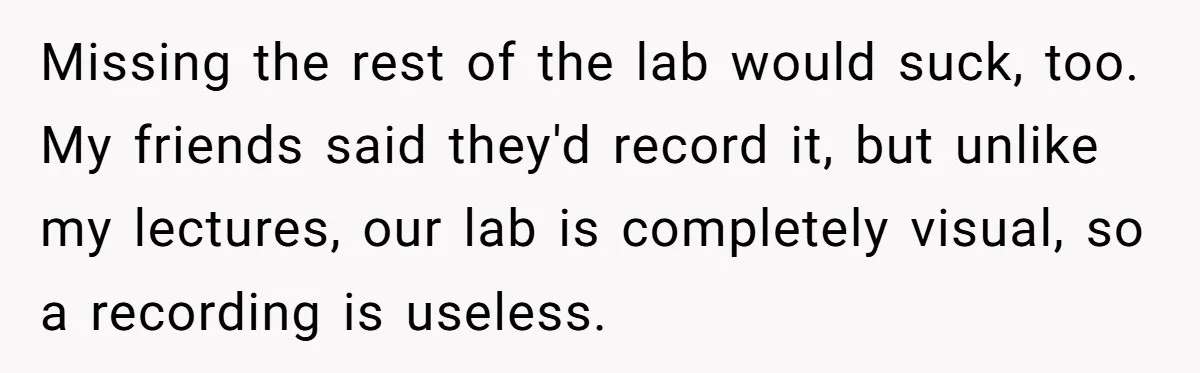 Missing the rest of the lab would suck, too. My friends said they'd record it, but unlike my lectures, our lab is completely visual, so a recording is useless.