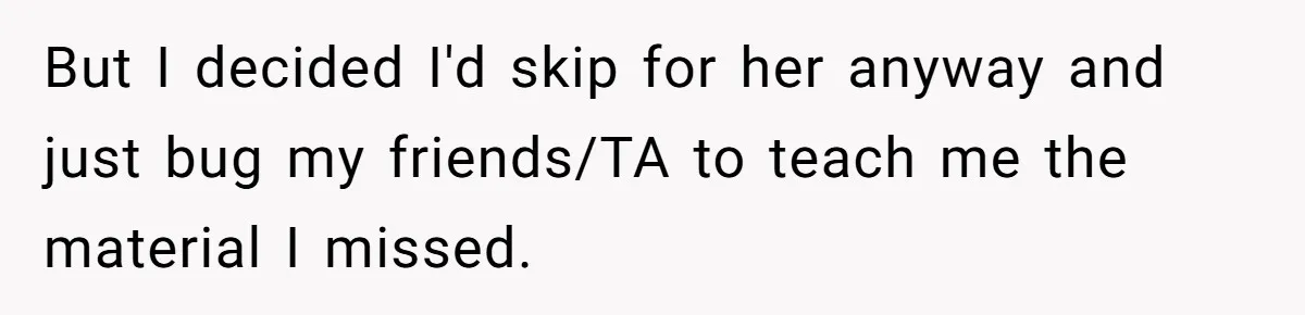 But I decided I'd skip for her anyway and just bug my friends/TA to teach me the material I missed.