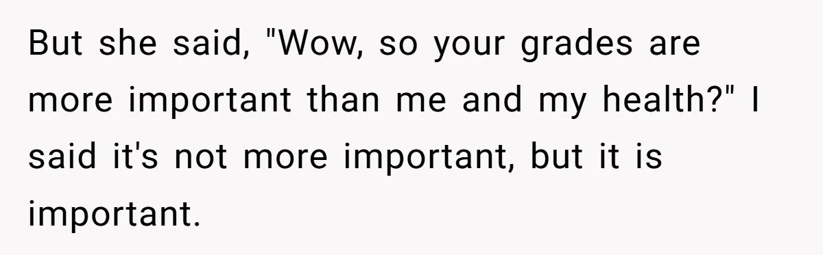 But she said, "Wow, so your grades are more important than me and my health?" I said it's not more important, but it is important.