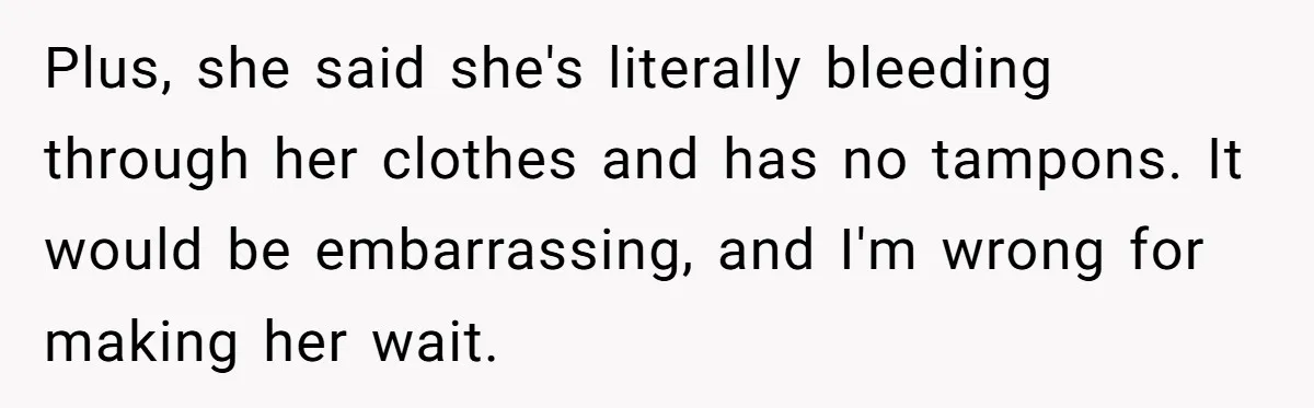 Plus, she said she's literally bleeding through her clothes and has no tampons. It would be embarrassing, and I'm wrong for making her wait.