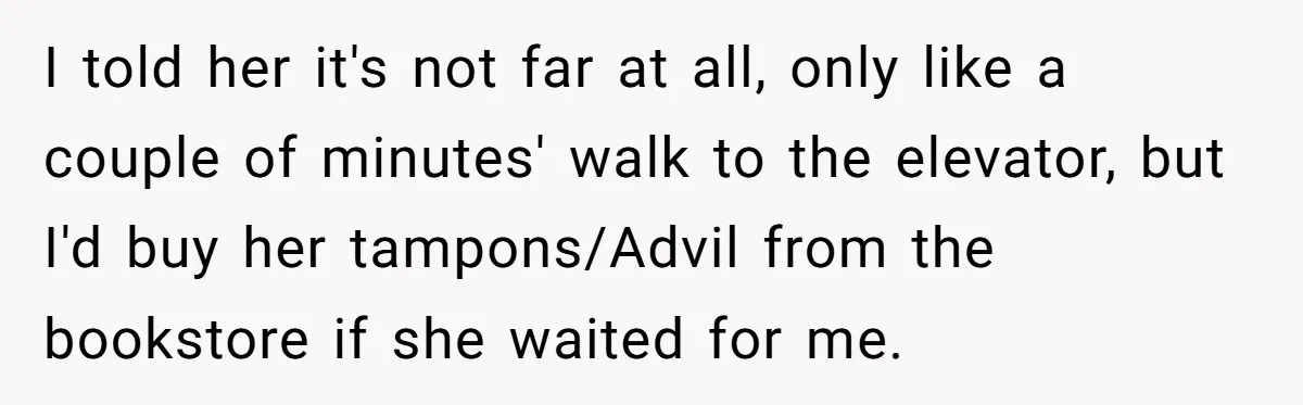 I told her it's not far at all, only like a couple of minutes' walk to the elevator, but I'd buy her tampons/Advil from the bookstore if she waited for...