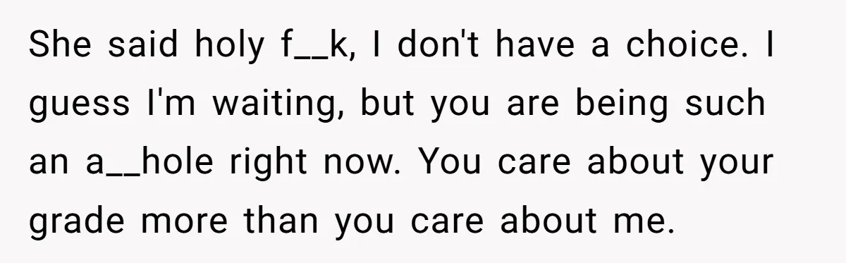 She said holy f__k, I don't have a choice. I guess I'm waiting, but you are being such an a__hole right now. You care about your grade more than you...