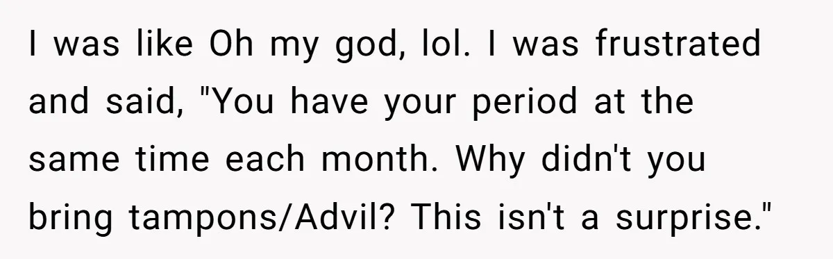 I was like Oh my god, lol. I was frustrated and said, "You have your period at the same time each month. Why didn't you bring tampons/Advil? This isn't a...