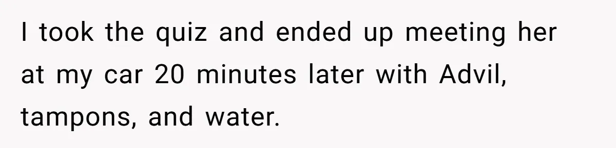 I took the quiz and ended up meeting her at my car 20 minutes later with Advil, tampons, and water.